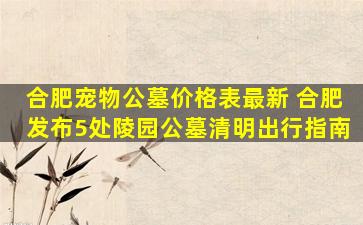 合肥宠物公墓价格表最新 合肥发布5处陵园公墓清明出行指南